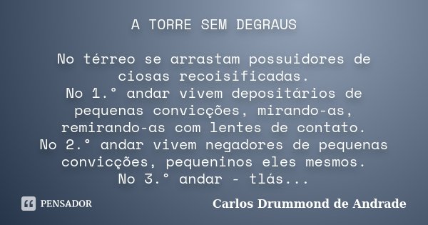 A TORRE SEM DEGRAUS No térreo se arrastam possuidores de ciosas recoisificadas. No 1.° andar vivem depositários de pequenas convicções, mirando-as, remirando-as... Frase de Carlos Drummond de Andrade.