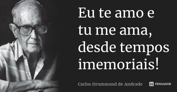 Eu te amo e tu me ama, desde tempos imemoriais!... Frase de Carlos Drummond de Andrade.