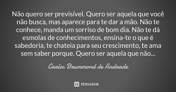 Não quero ser previsível. Quero ser aquela que você não busca, mas aparece para te dar a mão. Não te conhece, manda um sorriso de bom dia. Não te dá esmolas de ... Frase de Carlos Drummond de Andrade.