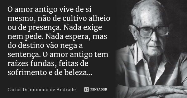 O amor antigo vive de si mesmo, não de cultivo alheio ou de presença. Nada exige nem pede. Nada espera, mas do destino vão nega a sentença. O amor antigo tem ra... Frase de Carlos Drummond de Andrade.