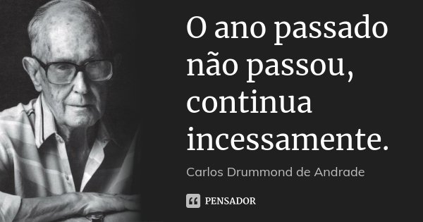 O ano passado não passou, continua incessamente.... Frase de Carlos Drummond de Andrade..