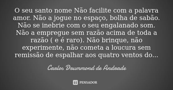 O seu santo nome Não facilite com a palavra amor. Não a jogue no espaço, bolha de sabão. Não se inebrie com o seu engalanado som. Não a empregue sem razão acima... Frase de Carlos Drummond de Andrade.