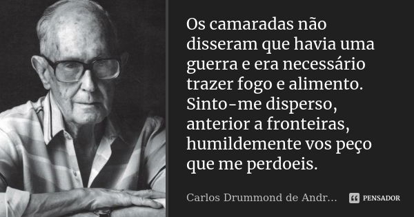 Os camaradas não disseram que havia uma guerra e era necessário trazer fogo e alimento. Sinto-me disperso, anterior a fronteiras, humildemente vos peço que me p... Frase de Carlos Drummond de Andrade.