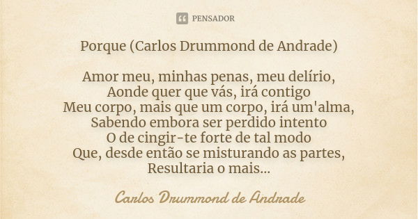 Porque (Carlos Drummond de Andrade) Amor meu, minhas penas, meu delírio, Aonde quer que vás, irá contigo Meu corpo, mais que um corpo, irá um'alma, Sabendo embo... Frase de Carlos Drummond de Andrade.