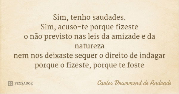 Sim, tenho saudades.
Sim, acuso-te porque fizeste
o não previsto nas leis da amizade e da natureza
nem nos deixaste sequer o direito de indagar
porque o fizeste... Frase de Carlos Drummond de Andrade.