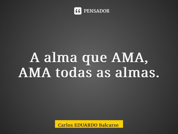 ⁠A alma que AMA, AMA todas as almas.... Frase de Carlos EDUARDO Balcarse.