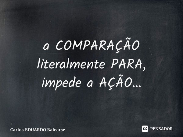 ⁠a COMPARAÇÃO literalmente PARA, impede a AÇÃO…... Frase de Carlos EDUARDO Balcarse.