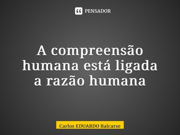⁠A compreensão humana está ligada a razão humana⁠... Frase de Carlos EDUARDO Balcarse.