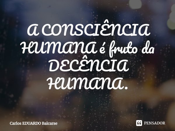 ⁠A CONSCIÊNCIA HUMANA é fruto da DECÊNCIA HUMANA.... Frase de Carlos EDUARDO Balcarse.