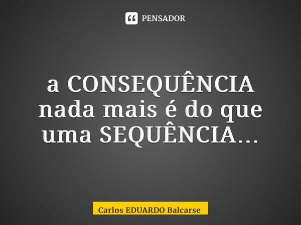 ⁠a CONSEQUÊNCIA nada mais é do que uma SEQUÊNCIA…... Frase de Carlos EDUARDO Balcarse.