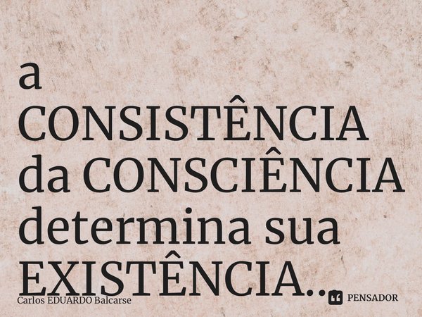 ⁠a CONSISTÊNCIA da CONSCIÊNCIA determina sua EXISTÊNCIA…... Frase de Carlos EDUARDO Balcarse.