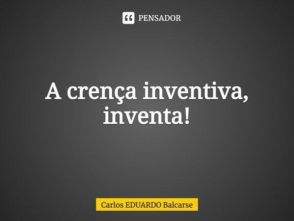 ⁠A crença inventiva, inventa!... Frase de Carlos EDUARDO Balcarse.