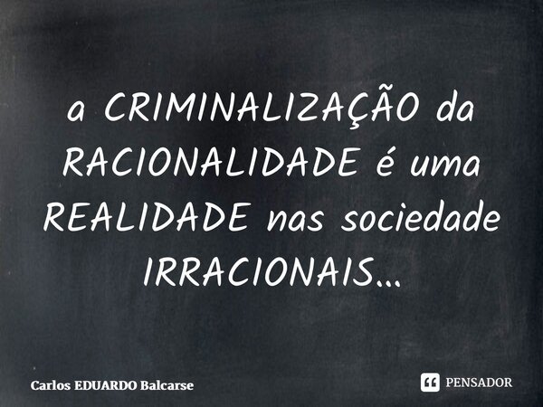 ⁠a CRIMINALIZAÇÃO da RACIONALIDADE é uma REALIDADE nas sociedade IRRACIONAIS…... Frase de Carlos EDUARDO Balcarse.