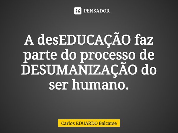 ⁠A desEDUCAÇÃO faz parte do processo de DESUMANIZAÇÃO do ser humano.... Frase de Carlos EDUARDO Balcarse.