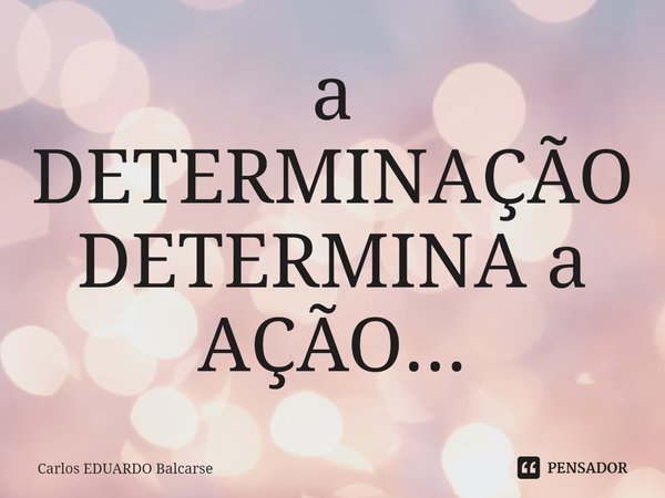 ⁠a DETERMINAÇÃO DETERMINA a AÇÃO...... Frase de Carlos EDUARDO Balcarse.