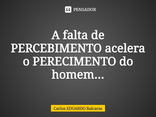 ⁠A falta de PERCEBIMENTO acelera o PERECIMENTO do homem...... Frase de Carlos EDUARDO Balcarse.