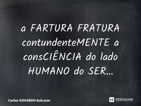 ⁠a FARTURA FRATURA contundenteMENTE a consCIÊNCIA do lado HUMANO do SER…... Frase de Carlos EDUARDO Balcarse.