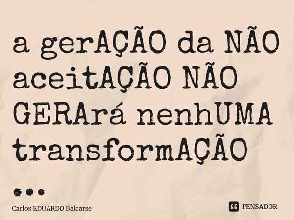 ⁠a gerAÇÃO da NÃO aceitAÇÃO NÃO GERArá nenhUMA transformAÇÃO…... Frase de Carlos EDUARDO Balcarse.