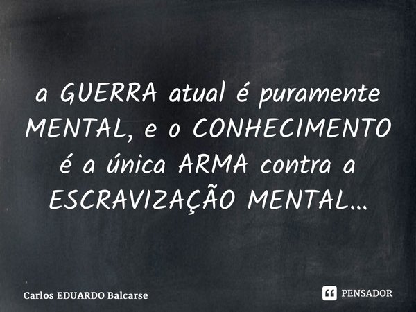 a GUERRA atual é puramente MENTAL, e o CONHECIMENTO é a única ARMA contra a ESCRAVIZAÇÃO MENTAL…... Frase de Carlos EDUARDO Balcarse.