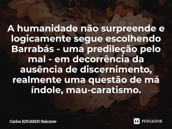 ⁠A humanidade não surpreende e logicamente segue escolhendo Barrabás - uma predileção pelo mal - em decorrência da ausência de discernimento, realmente uma ques... Frase de Carlos EDUARDO Balcarse.