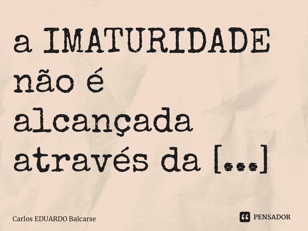 ⁠a IMATURIDADE não é alcançada através da IDADE…... Frase de Carlos EDUARDO Balcarse.