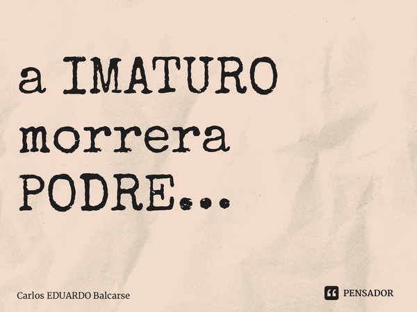 ⁠a IMATURO morrera PODRE…... Frase de Carlos EDUARDO Balcarse.