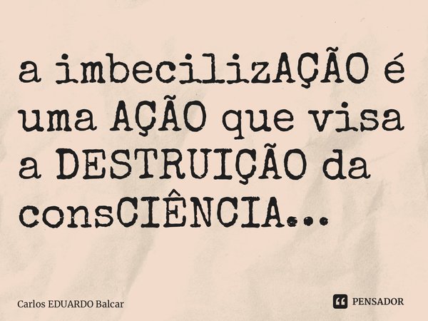 ⁠a imbecilizAÇÃO é uma AÇÃO que visa a DESTRUIÇÃO da consCIÊNCIA…... Frase de Carlos EDUARDO Balcarse.