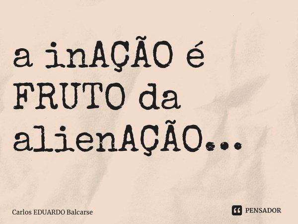 ⁠a inAÇÃO é FRUTO da alienAÇÃO…... Frase de Carlos EDUARDO Balcarse.