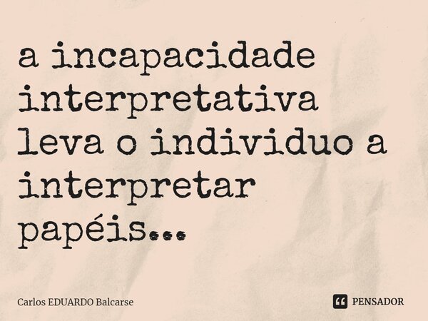 a incapacidade interpretativa leva o individuo a interpretar papéis...... Frase de Carlos EDUARDO Balcarse.