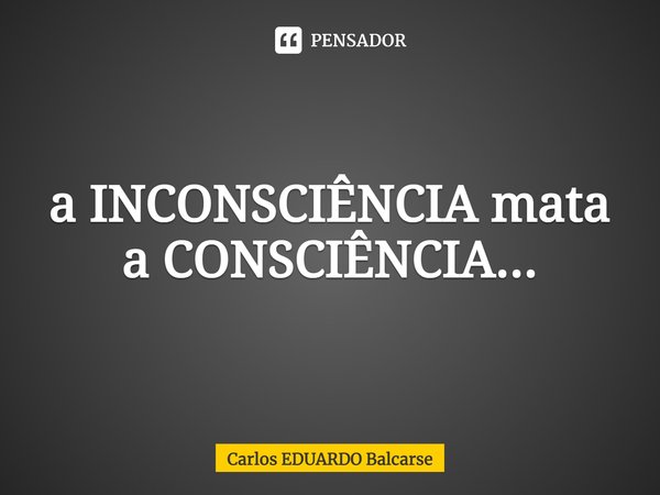 ⁠a INCONSCIÊNCIA mata a CONSCIÊNCIA...... Frase de Carlos EDUARDO Balcarse.