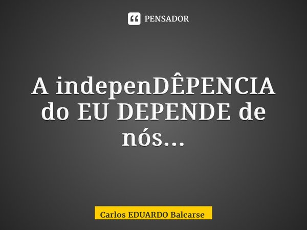 ⁠A indepenDÊPENCIA do EU DEPENDE de nós...... Frase de Carlos EDUARDO Balcarse.