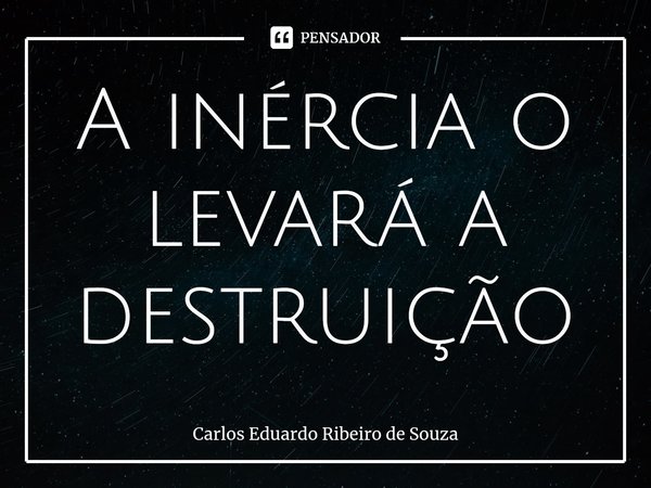 A inércia o levará a destruição⁠... Frase de Carlos Eduardo Ribeiro de Souza.