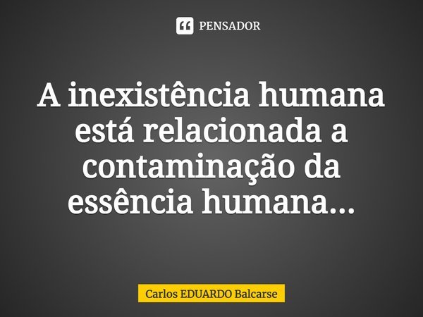 ⁠A inexistência humana está relacionada a contaminação da essência humana...... Frase de Carlos EDUARDO Balcarse.