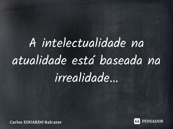 ⁠A intelectualidade na atualidade está baseada na irrealidade…... Frase de Carlos EDUARDO Balcarse.