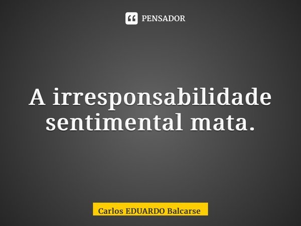 ⁠A irresponsabilidade sentimental mata.... Frase de Carlos EDUARDO Balcarse.