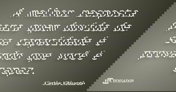 A melhor resposta para quem duvida de sua capacidade é provando que você é capaz.... Frase de Carlos Eduardo.