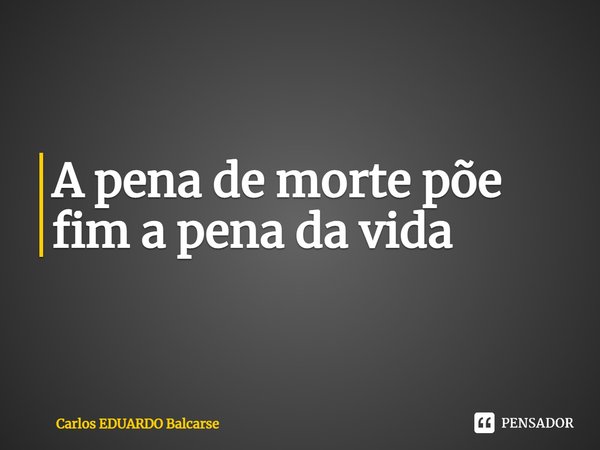 ⁠A pena de morte põe fim a pena da vida... Frase de Carlos EDUARDO Balcarse.