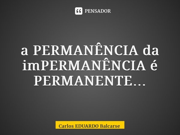 ⁠a PERMANÊNCIA da imPERMANÊNCIA é PERMANENTE…... Frase de Carlos EDUARDO Balcarse.