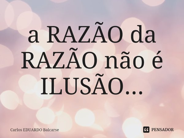 a RAZÃO da RAZÃO não é ILUSÃO...... Frase de Carlos EDUARDO Balcarse.