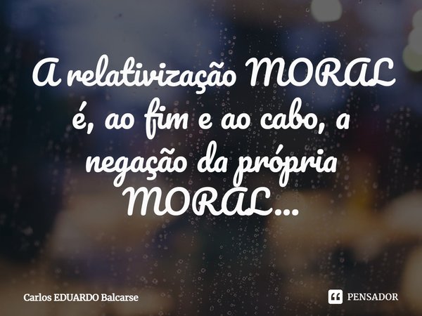 ⁠A relativização MORAL é, ao fim e ao cabo, a negação da própria MORAL...... Frase de Carlos EDUARDO Balcarse.