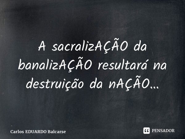⁠A sacralizAÇÃO da banalizAÇÃO resultará na destruição da nAÇÃO…... Frase de Carlos EDUARDO Balcarse.