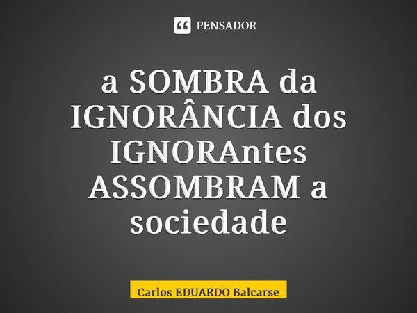 ⁠a SOMBRA da IGNORÂNCIA dos IGNORAntes ASSOMBRAM a sociedade... Frase de Carlos EDUARDO Balcarse.