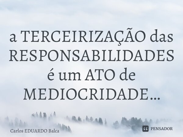 ⁠a TERCEIRIZAÇÃO das RESPONSABILIDADES é um ATO de MEDIOCRIDADE…... Frase de Carlos EDUARDO Balcarse.