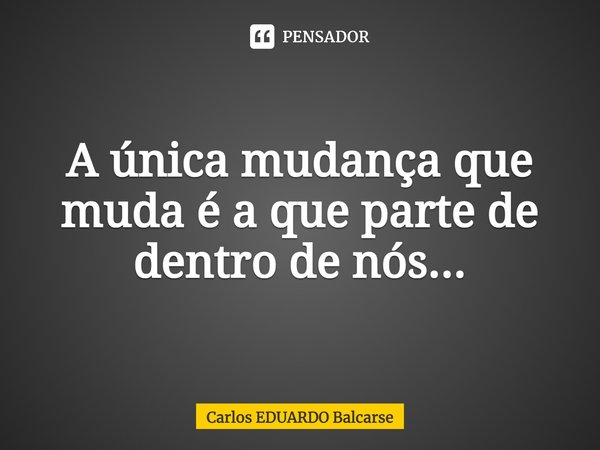 A única mudança que muda é a que parte de dentro de nós...... Frase de Carlos EDUARDO Balcarse.