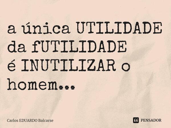 ⁠a única UTILIDADE da fUTILIDADE é INUTILIZAR o homem...... Frase de Carlos EDUARDO Balcarse.