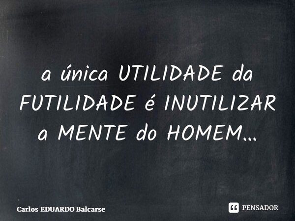 ⁠a única UTILIDADE da FUTILIDADE é INUTILIZAR a MENTE do HOMEM…... Frase de Carlos EDUARDO Balcarse.