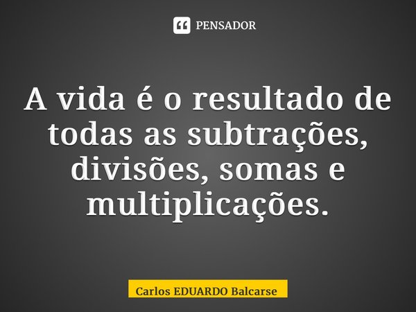 A vida é o resultado de todas as subtrações, divisões, somas e multiplicações. ⁠... Frase de Carlos EDUARDO Balcarse.