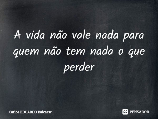 ⁠A vida não vale nada para quem não tem nada o que perder... Frase de Carlos EDUARDO Balcarse.