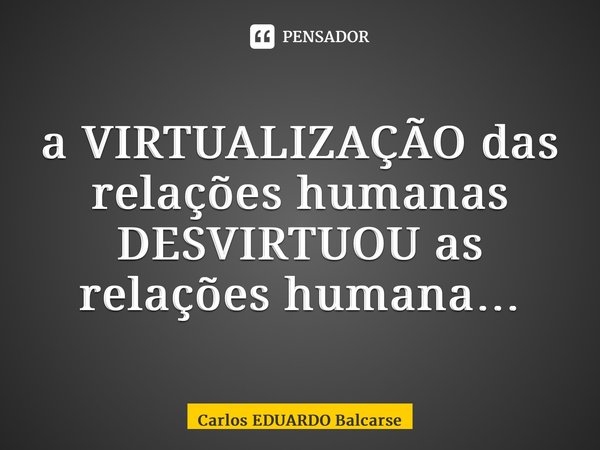 ⁠a VIRTUALIZAÇÃO das relações humanas DESVIRTUOU as relações humana…... Frase de Carlos EDUARDO Balcarse.