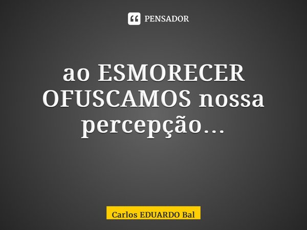 ao ESMORECER OFUSCAMOS nossa percepção… ⁠... Frase de Carlos EDUARDO Balcarse.